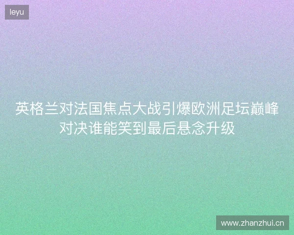 英格兰对法国焦点大战引爆欧洲足坛巅峰对决谁能笑到最后悬念升级