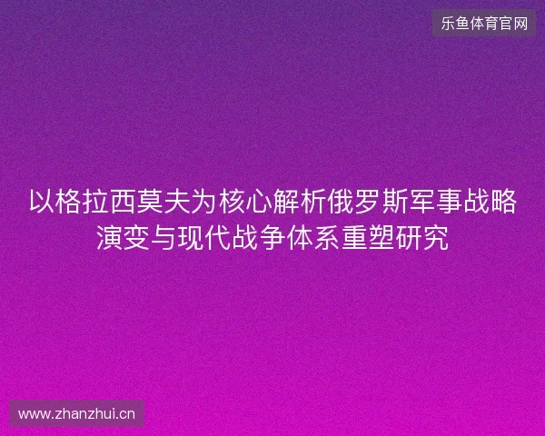 以格拉西莫夫为核心解析俄罗斯军事战略演变与现代战争体系重塑研究
