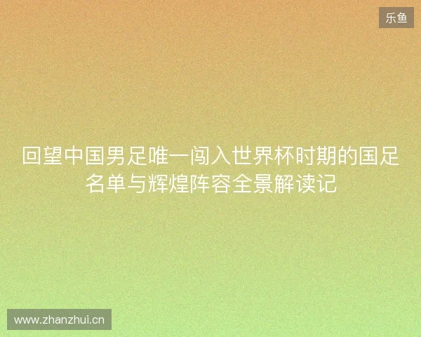 回望中国男足唯一闯入世界杯时期的国足名单与辉煌阵容全景解读记