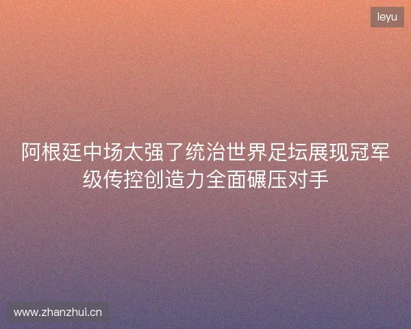 阿根廷中场太强了统治世界足坛展现冠军级传控创造力全面碾压对手