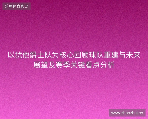 以犹他爵士队为核心回顾球队重建与未来展望及赛季关键看点分析 以犹他爵士队为核心回顾球队重建与未来展望及赛季关键看点分析