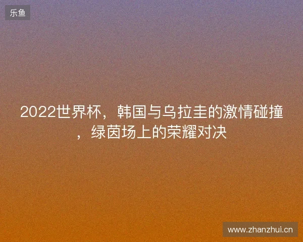 2022世界杯，韩国与乌拉圭的激情碰撞，绿茵场上的荣耀对决