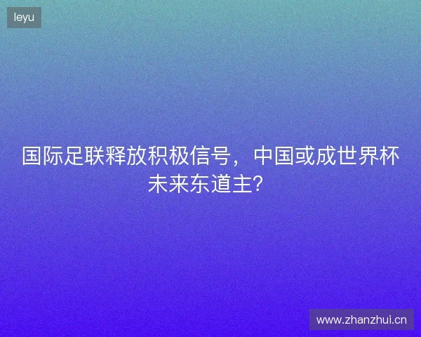 国际足联释放积极信号,中国或成世界杯未来东道主? 国际足联释放积极信号,中国或成世界杯未来东道主?