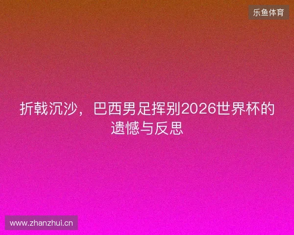折戟沉沙，巴西男足挥别2026世界杯的遗憾与反思